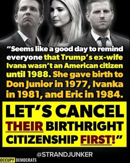ⁿ

"Seems like a good day to remind
everyone that Trump's ex-wife
Ivana wasn't an American citizen
until 1988. She gave birth to
Don Junior in 1977, lvanka
in 1981, and Eric in 1984.
LET'S CANCEL
THEIR BIRTHRIGHT
CITIZENSHIP FIRST!"
@STRANDJUNKER
OCCUPY DEMOCRATS8