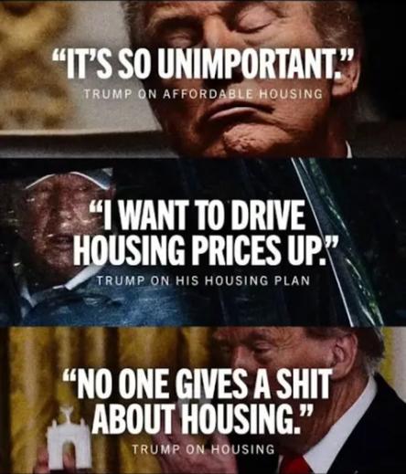 "ITS SO UNIMPORTANT, "
TRUMP ON AFFORDABLE HOUSING

"I WANT TO DRIVE
HOUSING PRICES UP."
TRUMP ON HIS HOUSING PLAN

"NO ONE GIVES A SHIT
ABOUT HOUSING.
TRUMP ON HOUSING